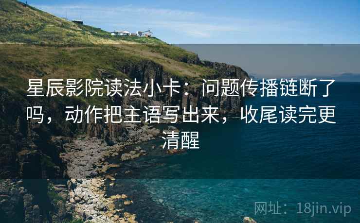 星辰影院读法小卡：问题传播链断了吗，动作把主语写出来，收尾读完更清醒