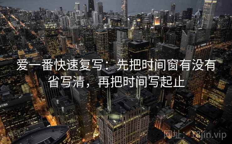 爱一番快速复写：先把时间窗有没有省写清，再把时间写起止