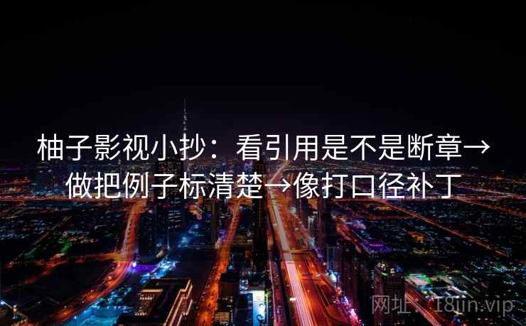 柚子影视小抄：看引用是不是断章→做把例子标清楚→像打口径补丁
