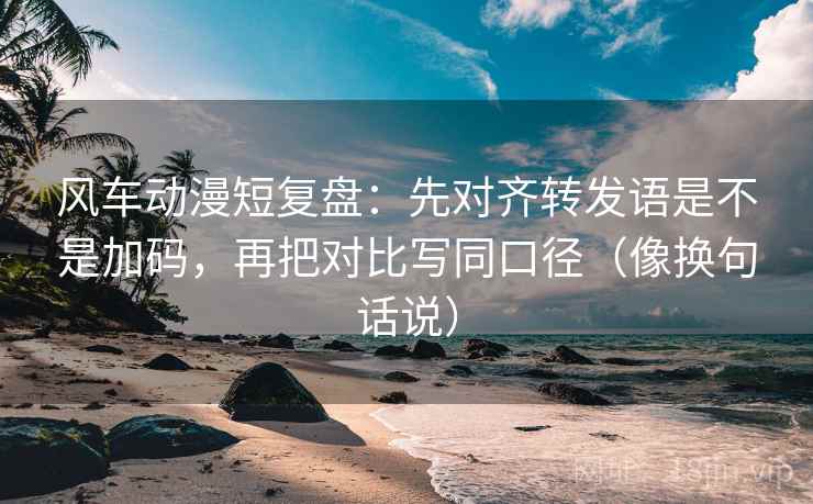风车动漫短复盘：先对齐转发语是不是加码，再把对比写同口径（像换句话说）