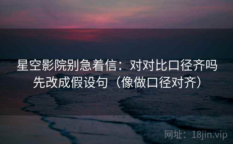 星空影院别急着信：对对比口径齐吗先改成假设句（像做口径对齐）