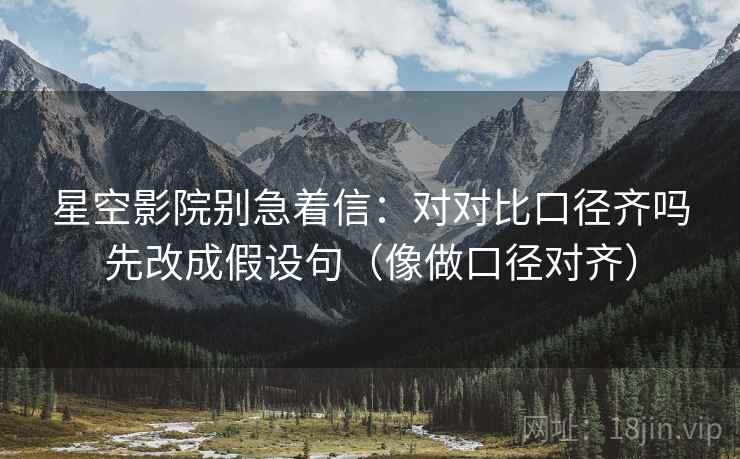 星空影院别急着信：对对比口径齐吗先改成假设句（像做口径对齐）