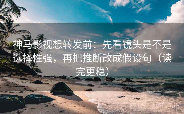 神马影视想转发前：先看镜头是不是选择性强，再把推断改成假设句（读完更稳）