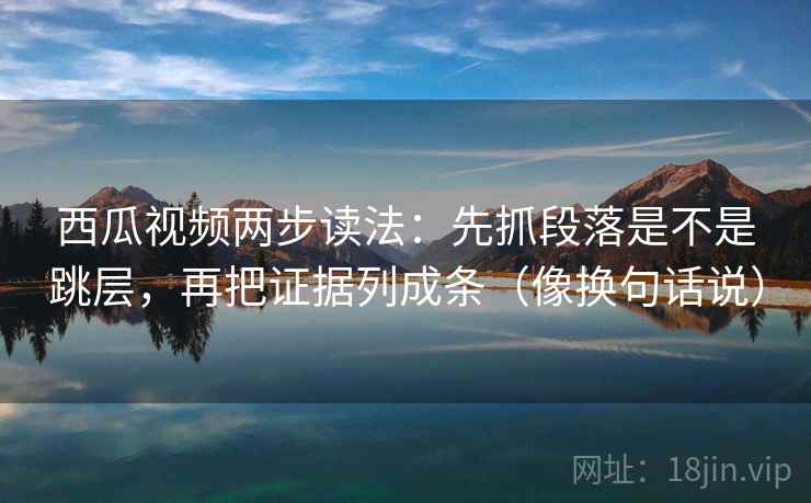 西瓜视频两步读法：先抓段落是不是跳层，再把证据列成条（像换句话说）