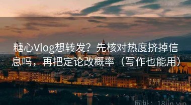 糖心Vlog想转发？先核对热度挤掉信息吗，再把定论改概率（写作也能用）