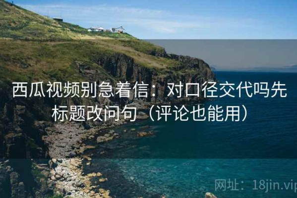 西瓜视频别急着信：对口径交代吗先标题改问句（评论也能用）