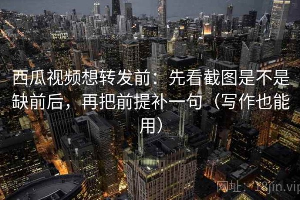 西瓜视频想转发前：先看截图是不是缺前后，再把前提补一句（写作也能用）