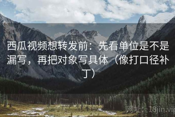 西瓜视频想转发前：先看单位是不是漏写，再把对象写具体（像打口径补丁）