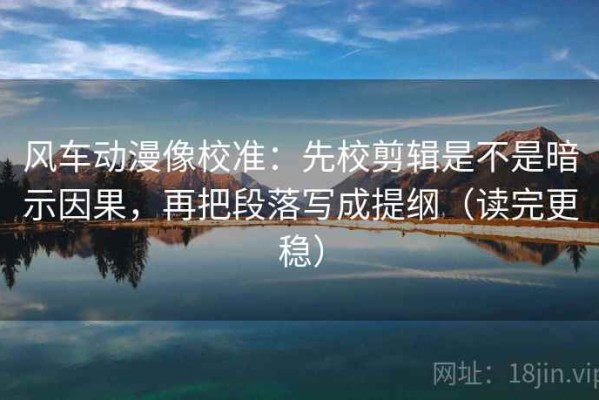 风车动漫像校准：先校剪辑是不是暗示因果，再把段落写成提纲（读完更稳）