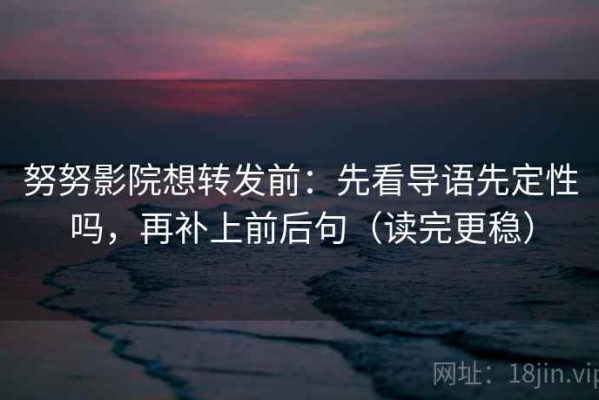 努努影院想转发前：先看导语先定性吗，再补上前后句（读完更稳）