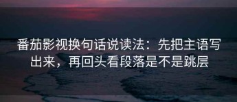 番茄影视换句话说读法：先把主语写出来，再回头看段落是不是跳层