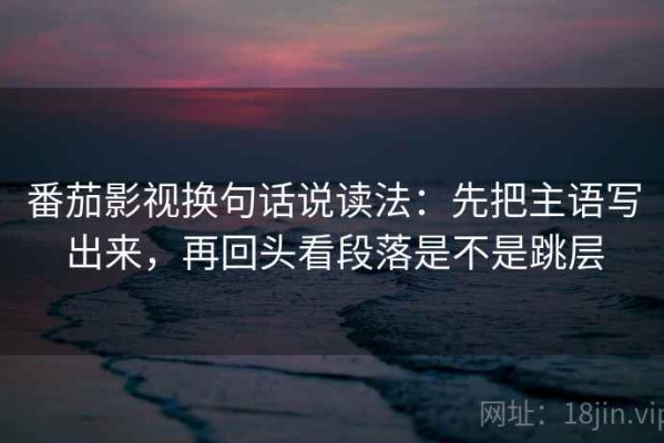番茄影视换句话说读法：先把主语写出来，再回头看段落是不是跳层