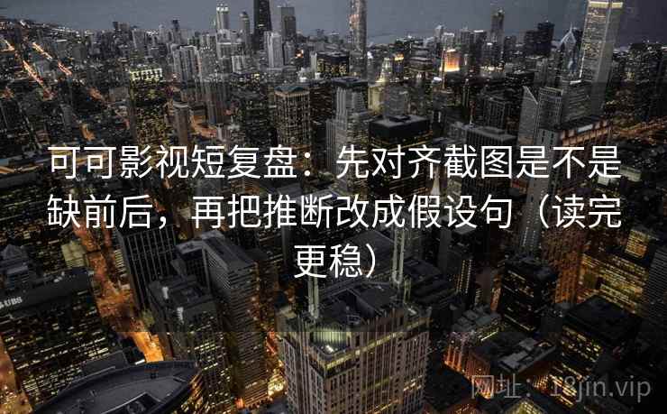可可影视短复盘：先对齐截图是不是缺前后，再把推断改成假设句（读完更稳）