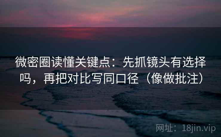 微密圈读懂关键点：先抓镜头有选择吗，再把对比写同口径（像做批注）