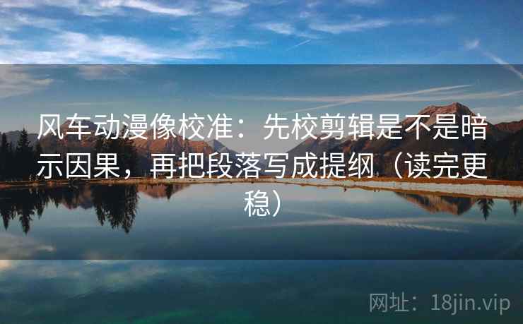 风车动漫像校准：先校剪辑是不是暗示因果，再把段落写成提纲（读完更稳）