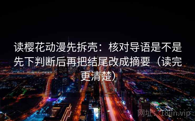 读樱花动漫先拆壳：核对导语是不是先下判断后再把结尾改成摘要（读完更清楚）