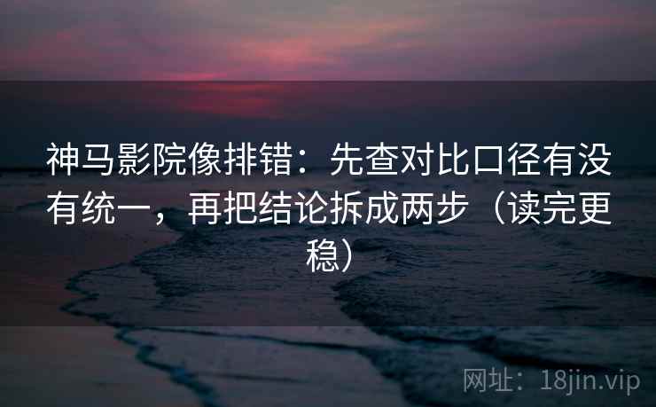 神马影院像排错：先查对比口径有没有统一，再把结论拆成两步（读完更稳）