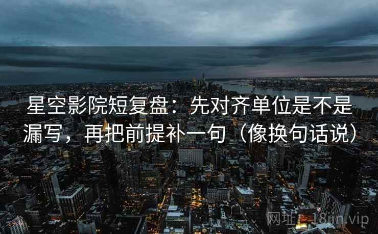 星空影院短复盘：先对齐单位是不是漏写，再把前提补一句（像换句话说）