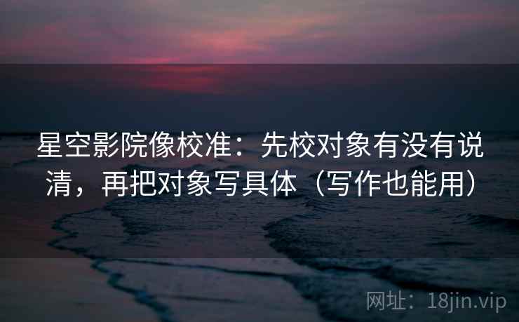 星空影院像校准：先校对象有没有说清，再把对象写具体（写作也能用）