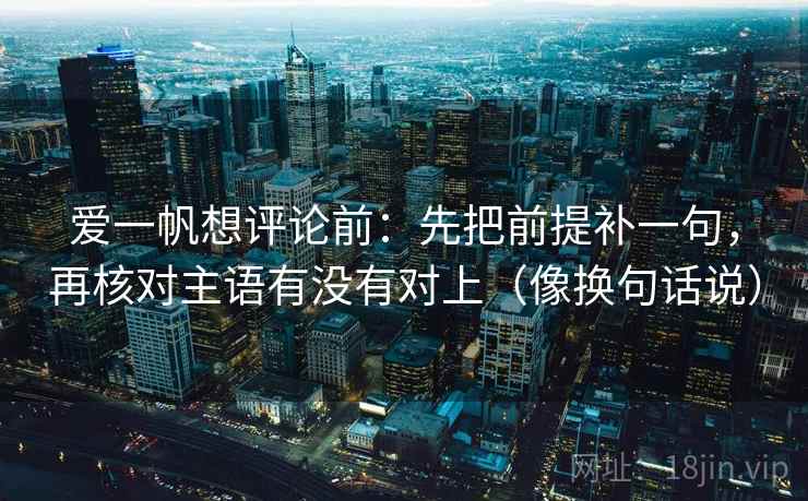 爱一帆想评论前：先把前提补一句，再核对主语有没有对上（像换句话说）