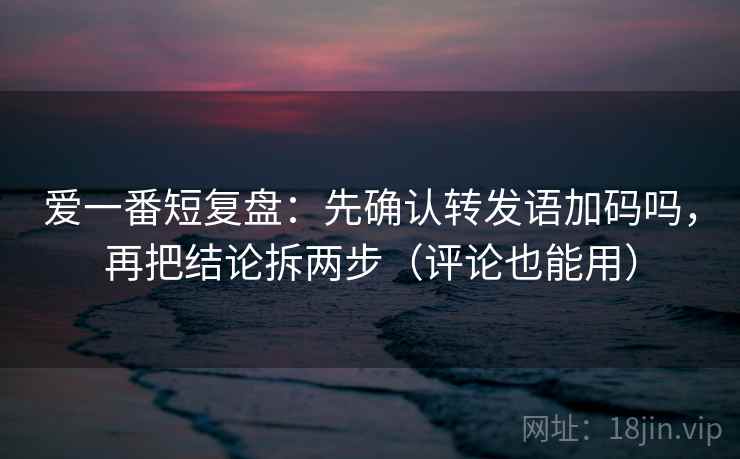 爱一番短复盘：先确认转发语加码吗，再把结论拆两步（评论也能用）