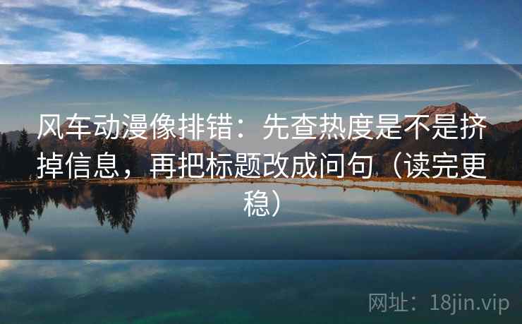 风车动漫像排错：先查热度是不是挤掉信息，再把标题改成问句（读完更稳）