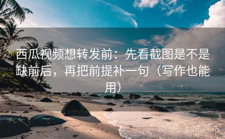 西瓜视频想转发前：先看截图是不是缺前后，再把前提补一句（写作也能用）
