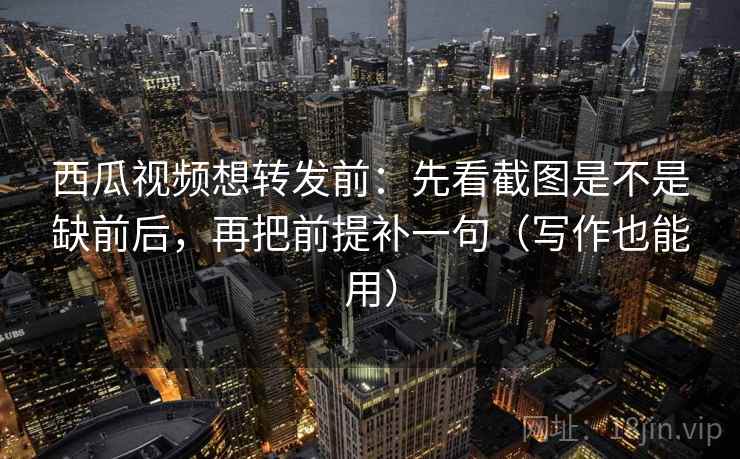 西瓜视频想转发前：先看截图是不是缺前后，再把前提补一句（写作也能用）